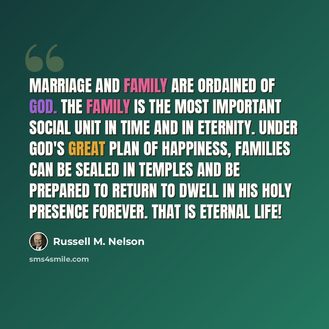 “Marriage and family are ordained of God. The family is the most important social unit in time and in eternity. Under God's great plan of happiness, families can be sealed in temples and be prepared to return to dwell in His holy presence forever. That is eternal life!” quote by Russell M. Nelson