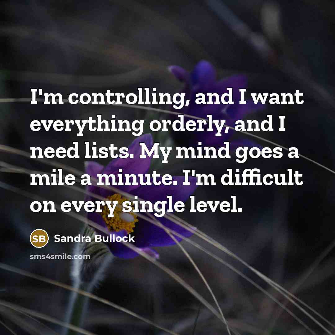 “I'm controlling, and I want everything orderly, and I need lists. My mind goes a mile a minute. I'm difficult on every single level.” quote by Sandra Bullock