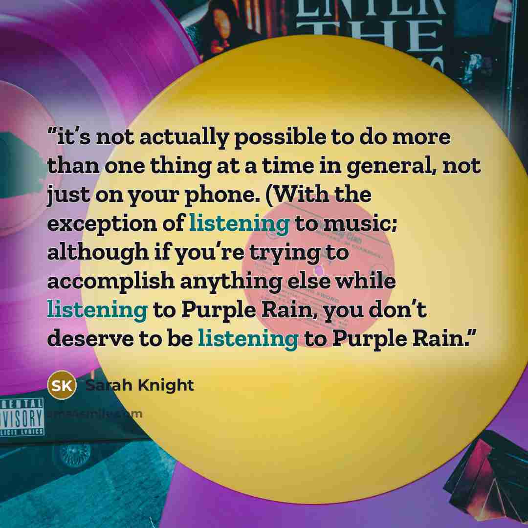 “it’s not actually possible to do more than one thing at a time in general, not just on your phone. (With the exception of listening to music; although if you’re trying to accomplish anything else while listening to Purple Rain, you don’t deserve to be listening to Purple Rain.” quote by Sarah Knight