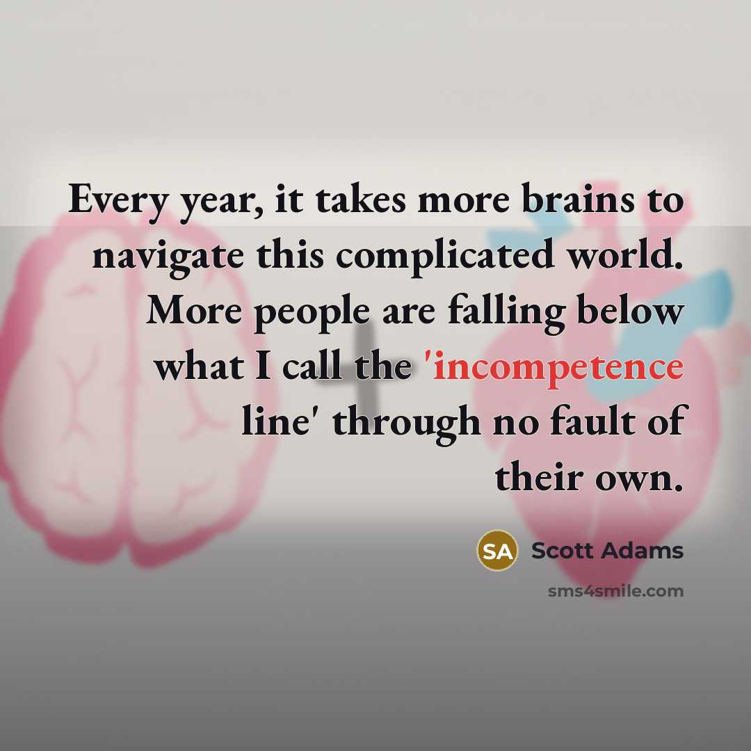 “Every year, it takes more brains to navigate this complicated world. More people are falling below what I call the 'incompetence line' through no fault of their own.” quote by Scott Adams