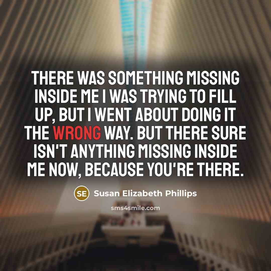 “There was something missing inside me I was trying to fill up, but I went about doing it the wrong way. But there sure isn't anything missing inside me now, because you're there.” quote by Susan Elizabeth Phillips