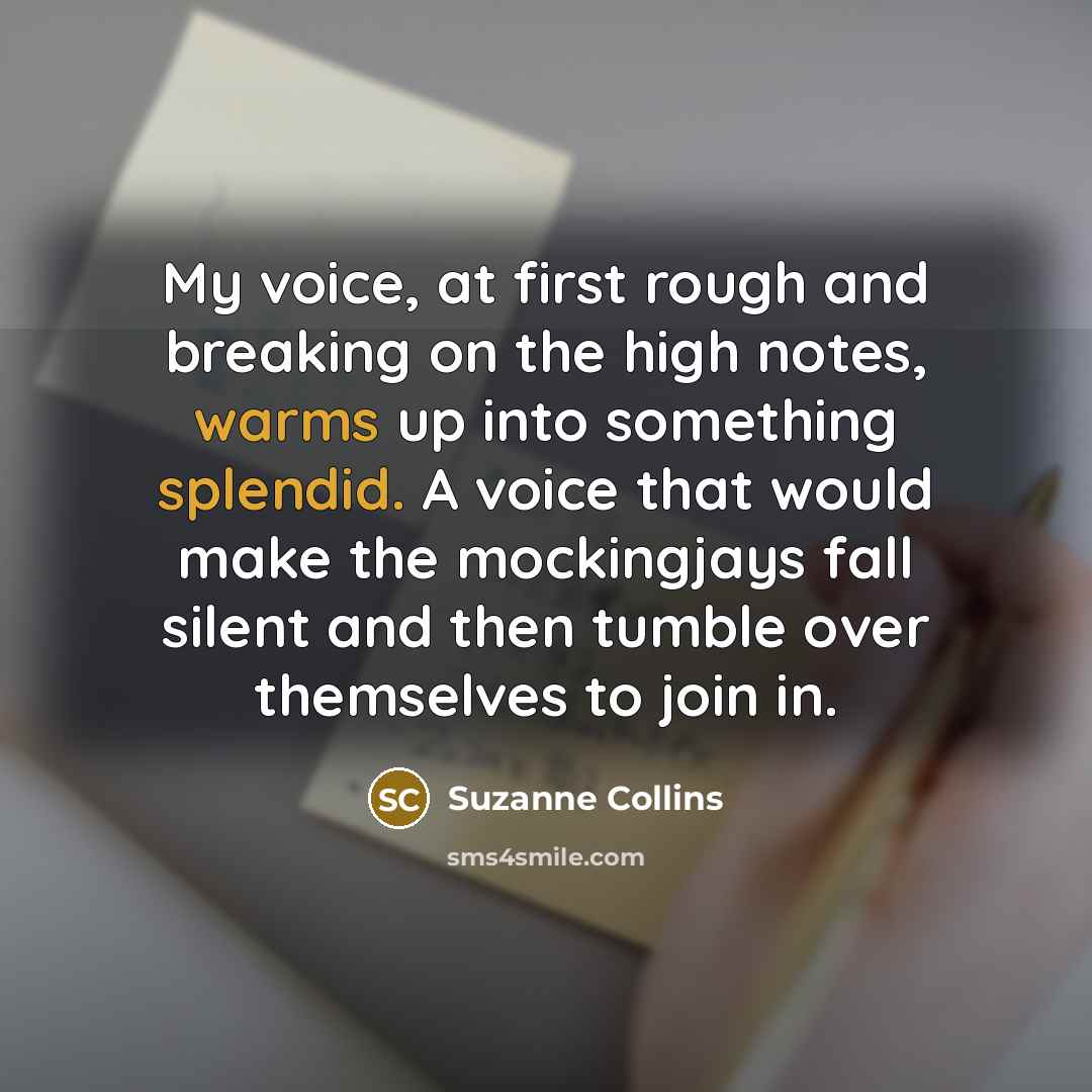 “My voice, at first rough and breaking on the high notes, warms up into something splendid. A voice that would make the mockingjays fall silent and then tumble over themselves to join in.” quote by Suzanne Collins