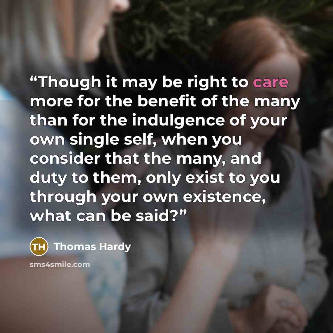 “Though it may be right to care more for the benefit of the many than for the indulgence of your own single self, when you consider that the many, and duty to them, only exist to you through your own existence, what can be said?” quote by Thomas Hardy