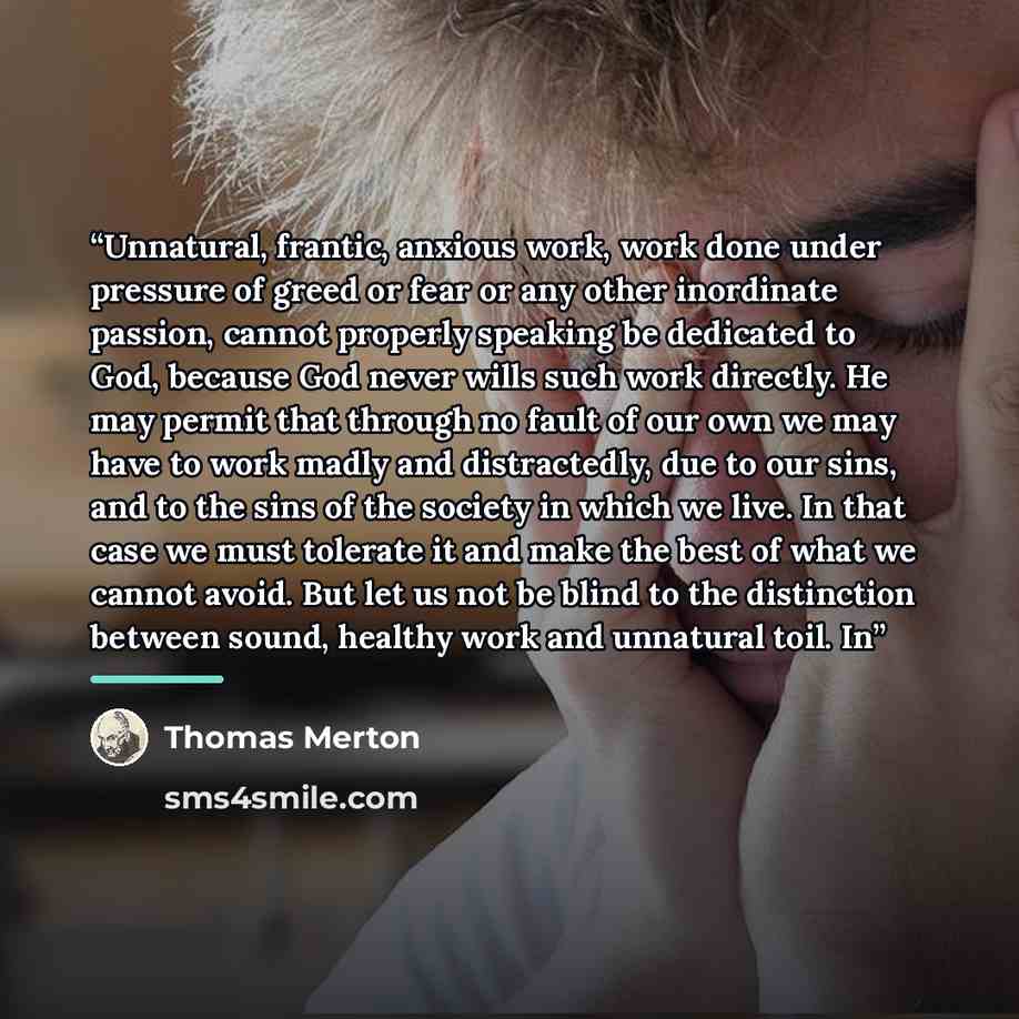 “Unnatural, frantic, anxious work, work done under pressure of greed or fear or any other inordinate passion, cannot properly speaking be dedicated to God, because God never wills such work directly. He may permit that through no fault of our own we may have to work madly and distractedly, due to…” quote by Thomas Merton