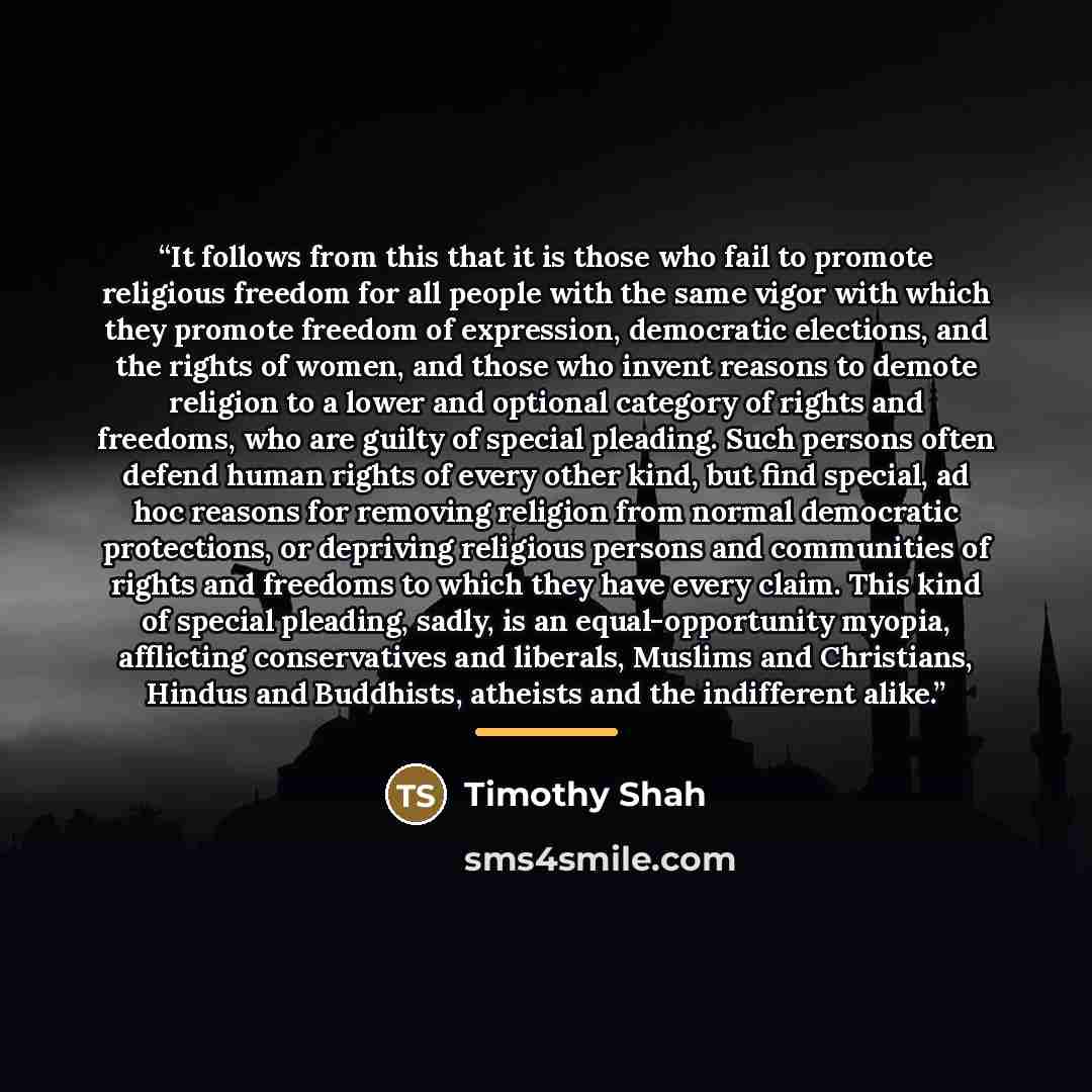 “It follows from this that it is those who fail to promote religious freedom for all people with the same vigor with which they promote freedom of expression, democratic elections, and the rights of women, and those who invent reasons to demote religion to a lower and optional category of rights…” quote by Timothy Shah