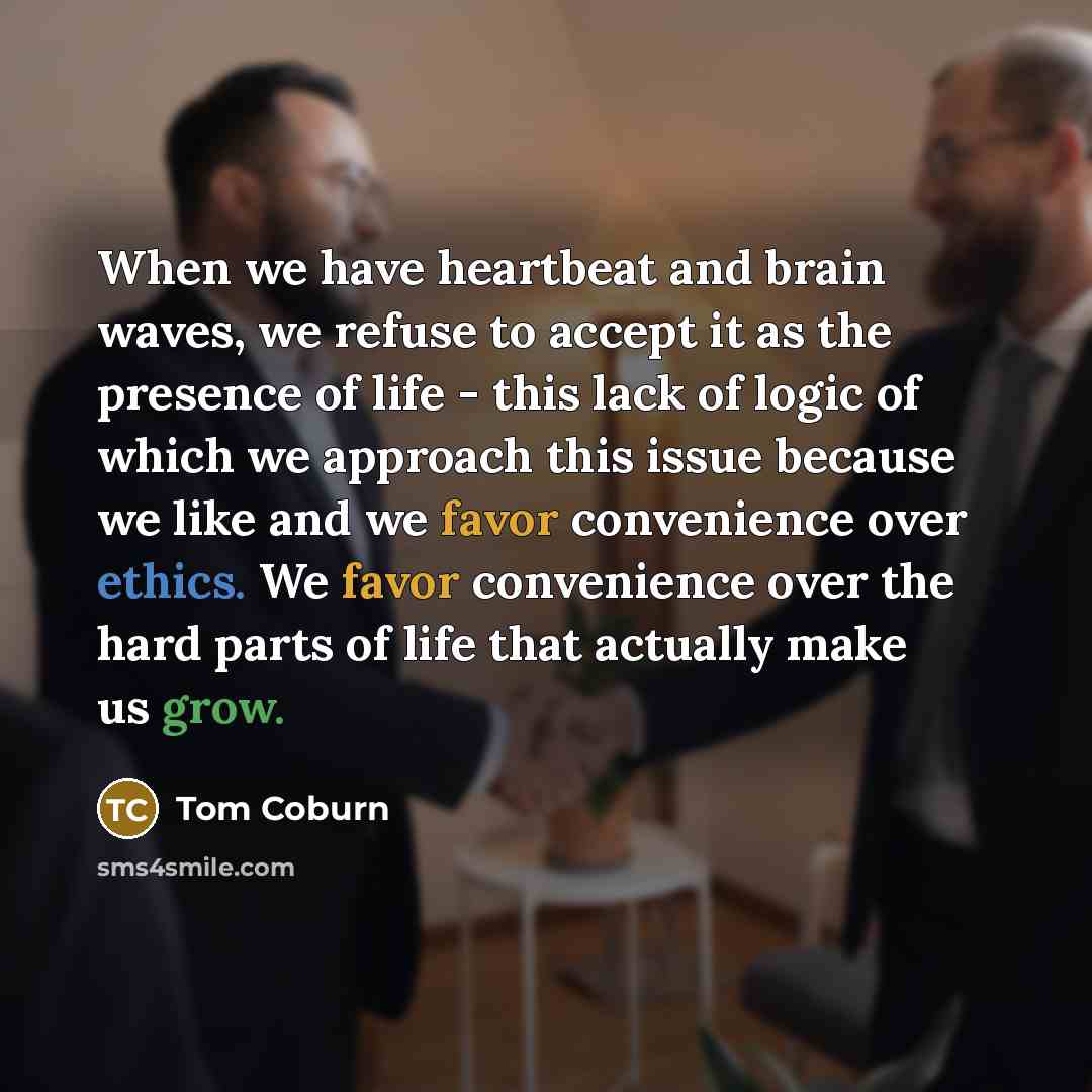 “When we have heartbeat and brain waves, we refuse to accept it as the presence of life - this lack of logic of which we approach this issue because we like and we favor convenience over ethics. We favor convenience over the hard parts of life that actually make us grow.” quote by Tom Coburn