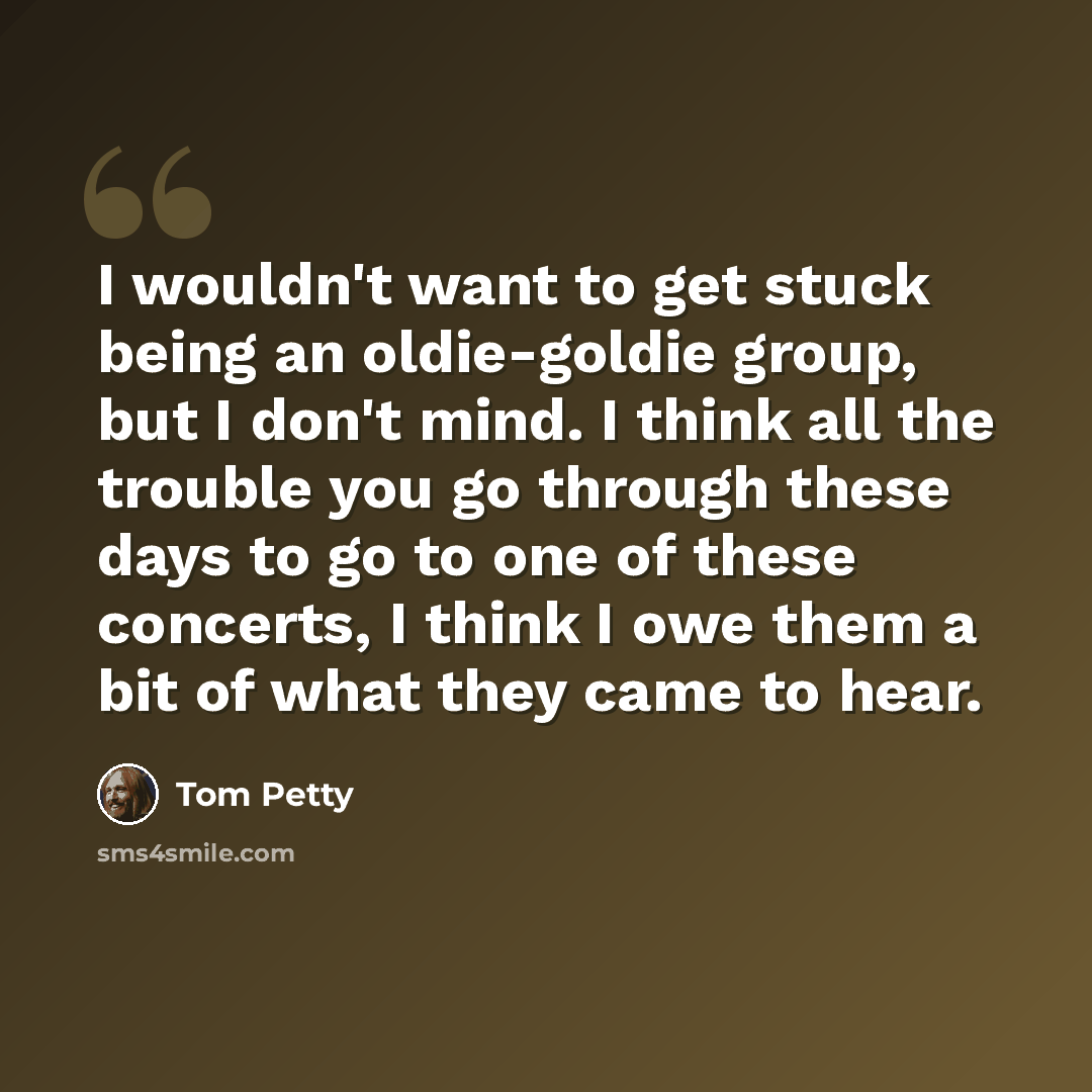 “I wouldn't want to get stuck being an oldie-goldie group, but I don't mind. I think all the trouble you go through these days to go to one of these concerts, I think I owe them a bit of what they came to hear.” quote by Tom Petty