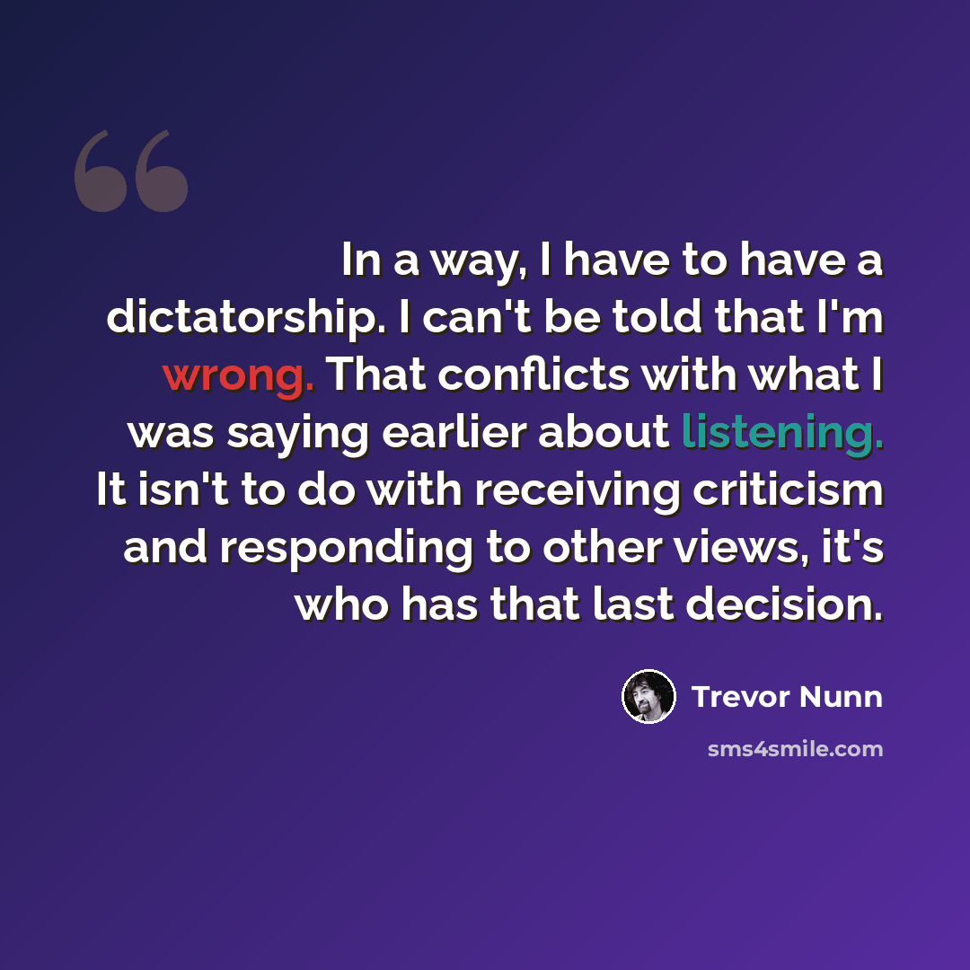 “In a way, I have to have a dictatorship. I can't be told that I'm wrong. That conflicts with what I was saying earlier about listening. It isn't to do with receiving criticism and responding to other views, it's who has that last decision.” quote by Trevor Nunn
