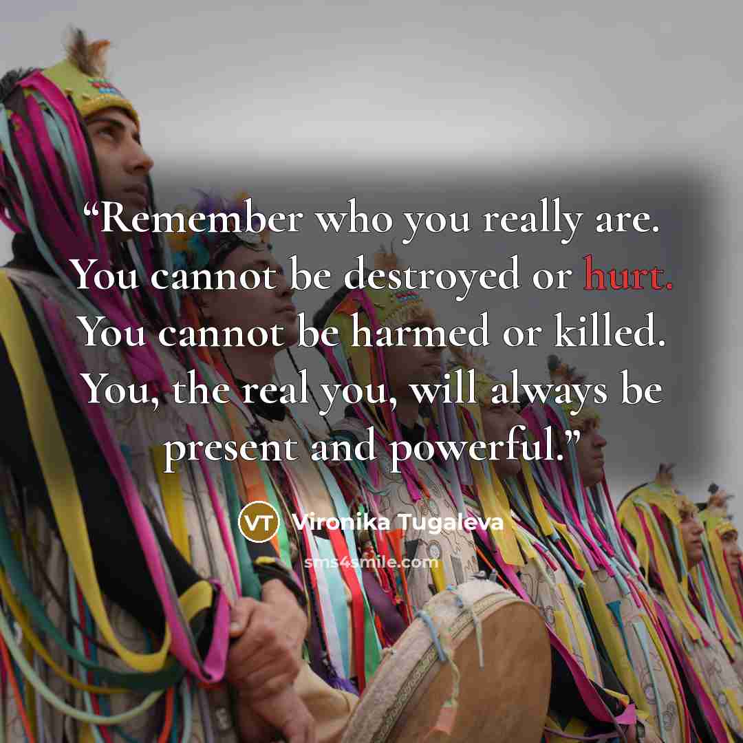 “Remember who you really are. You cannot be destroyed or hurt. You cannot be harmed or killed. You, the real you, will always be present and powerful.” quote by Vironika Tugaleva