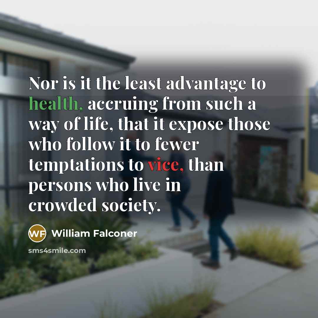 “Nor is it the least advantage to health, accruing from such a way of life, that it expose those who follow it to fewer temptations to vice, than persons who live in crowded society.” quote by William Falconer