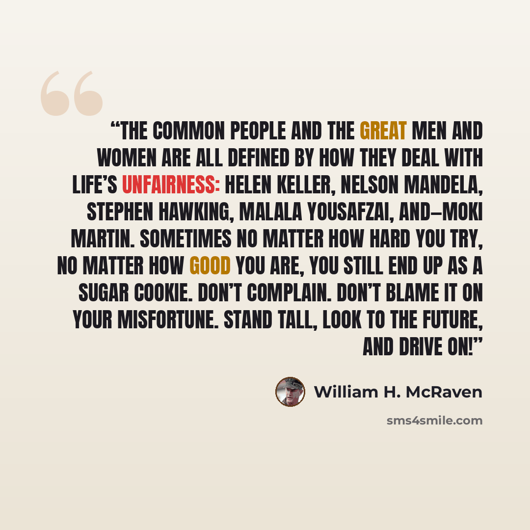“The common people and the great men and women are all defined by how they deal with life’s unfairness: Helen Keller, Nelson Mandela, Stephen Hawking, Malala Yousafzai, and—Moki Martin. Sometimes no matter how hard you try, no matter how good you are, you still end up as a sugar cookie. Don’t…” quote by William H. McRaven