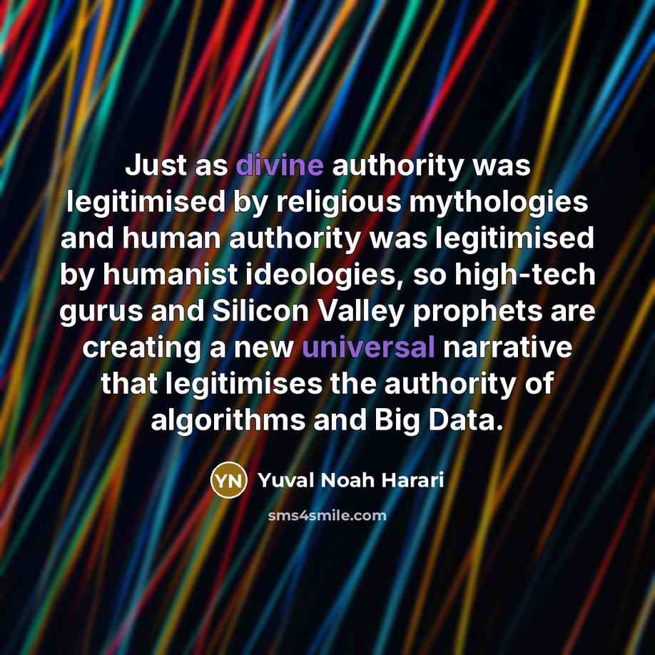 “Just as divine authority was legitimised by religious mythologies and human authority was legitimised by humanist ideologies, so high-tech gurus and Silicon Valley prophets are creating a new universal narrative that legitimises the authority of algorithms and Big Data.” quote by Yuval Noah Harari