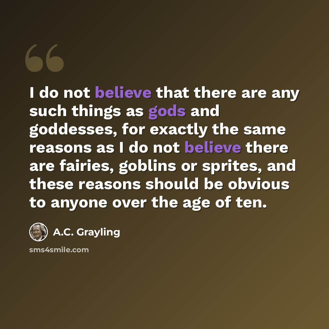 “I do not believe that there are any such things as gods and goddesses, for exactly the same reasons as I do not believe there are fairies, goblins or sprites, and these reasons should be obvious to anyone over the age of ten.” quote by A.C. Grayling