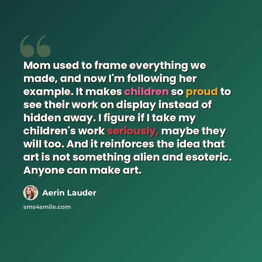 “Mom used to frame everything we made, and now I'm following her example. It makes children so proud to see their work on display instead of hidden away. I figure if I take my children's work seriously, maybe they will too. And it reinforces the idea that art is not something alien and esoteric…” quote by Aerin Lauder