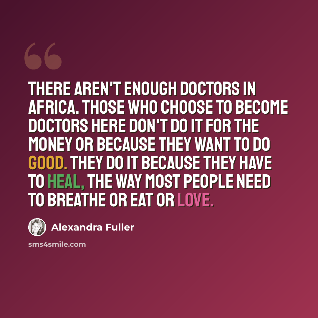 “There aren't enough doctors in Africa. Those who choose to become doctors here don't do it for the money or because they want to do good. They do it because they have to heal, the way most people need to breathe or eat or love.” quote by Alexandra Fuller