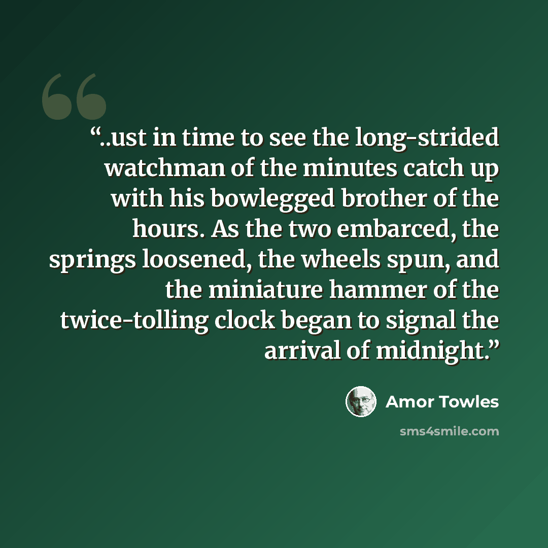 “..ust in time to see the long-strided watchman of the minutes catch up with his bowlegged brother of the hours. As the two embarced, the springs loosened, the wheels spun, and the miniature hammer of the twice-tolling clock began to signal the arrival of midnight.” quote by Amor Towles