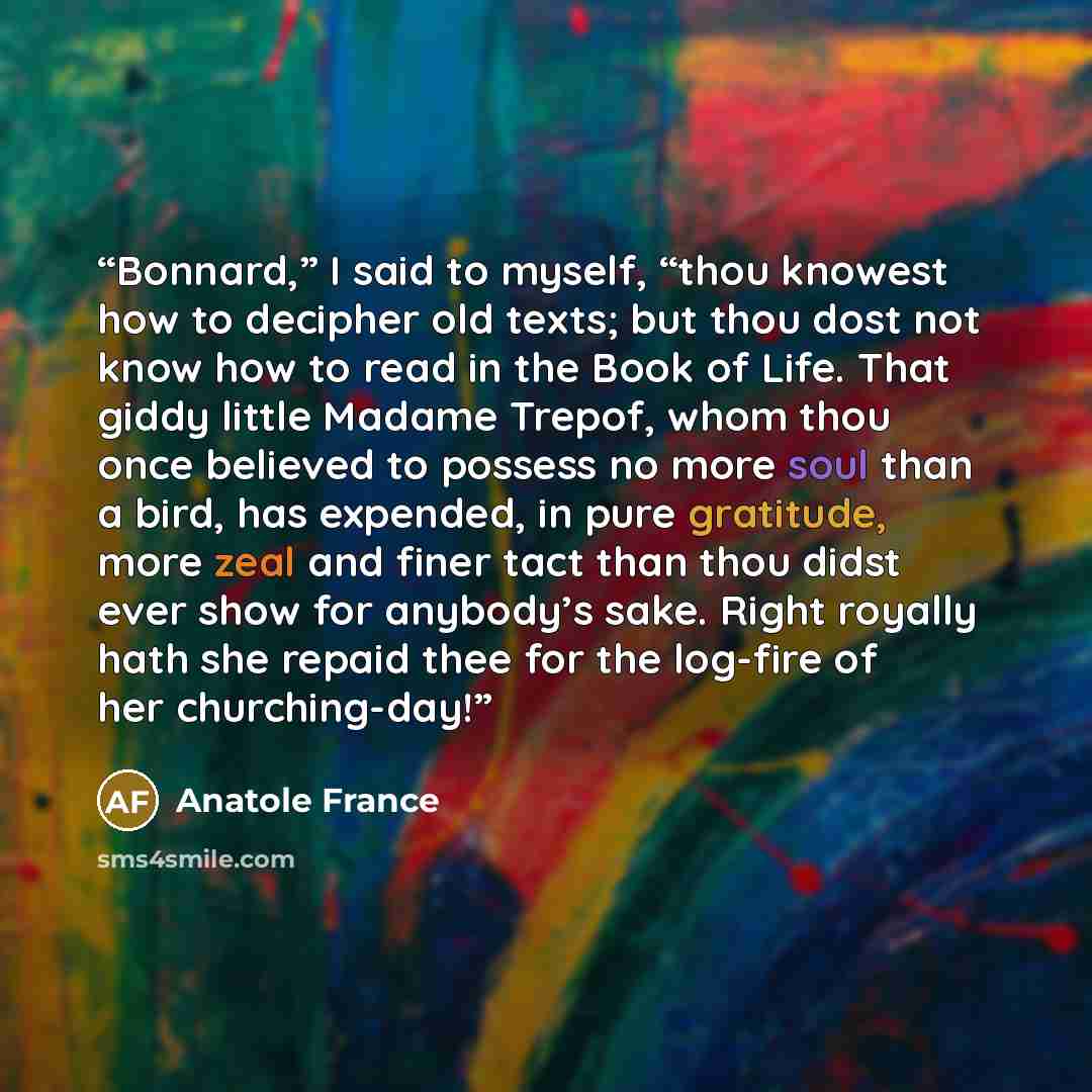 “Bonnard,” I said to myself, “thou knowest how to decipher old texts; but thou dost not know how to read in the Book of Life. That giddy little Madame Trepof, whom thou once believed to possess no more soul than a bird, has expended, in pure gratitude, more zeal and finer tact than thou didst ever…” quote by Anatole France