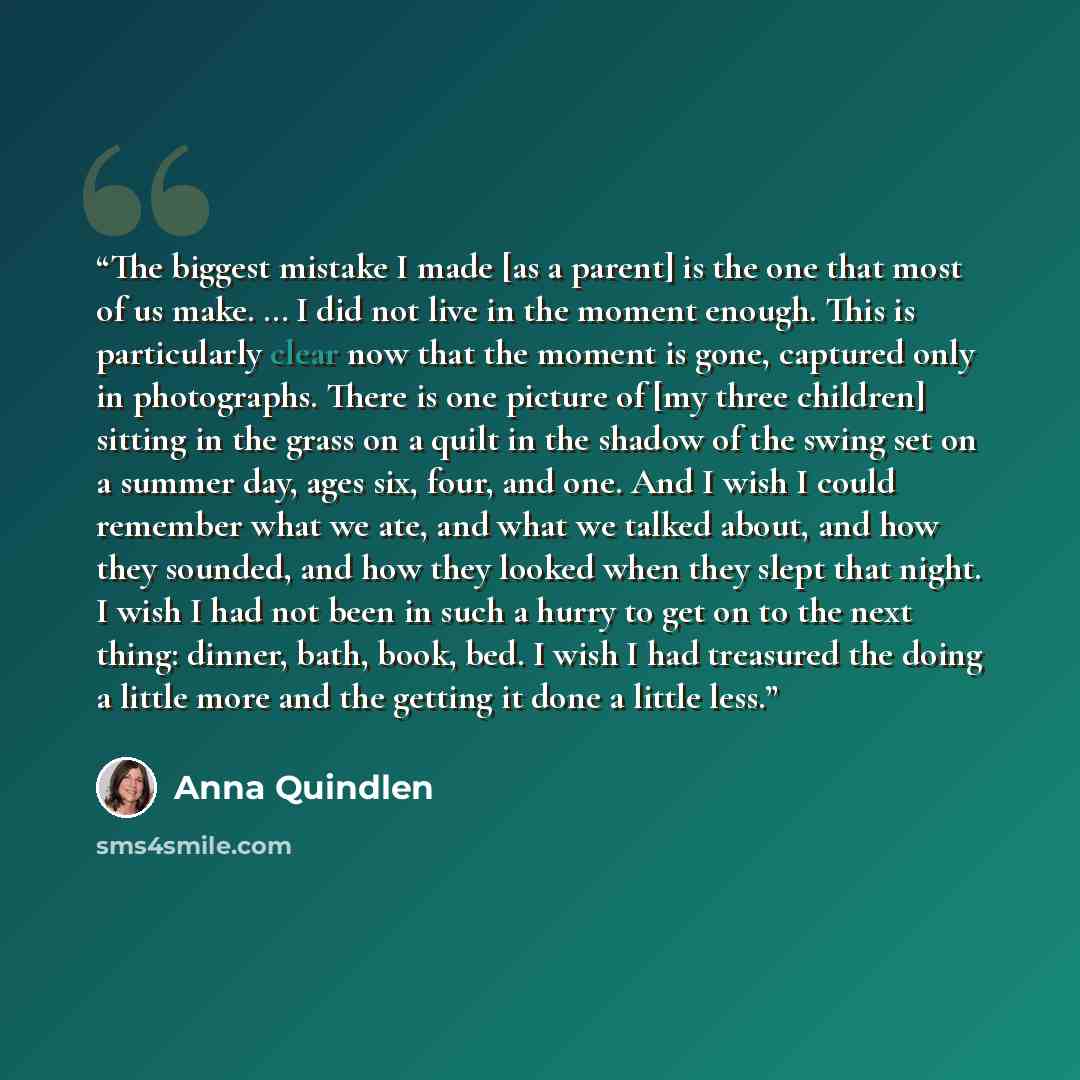 “The biggest mistake I made [as a parent] is the one that most of us make. … I did not live in the moment enough. This is particularly clear now that the moment is gone, captured only in photographs. There is one picture of [my three children] sitting in the grass on a quilt in the shadow of the…” quote by Anna Quindlen