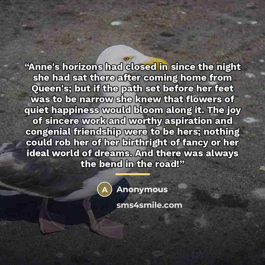 “Anne's horizons had closed in since the night she had sat there after coming home from Queen's; but if the path set before her feet was to be narrow she knew that flowers of quiet happiness would bloom along it. The joy of sincere work and worthy aspiration and congenial friendship were to be…” quote by Anonymous