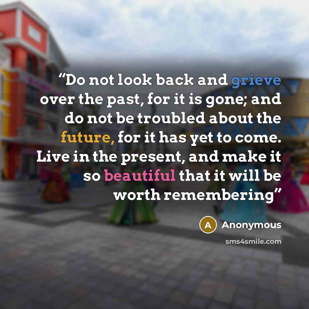 “Do not look back and grieve over the past, for it is gone; and do not be troubled about the future, for it has yet to come. Live in the present, and make it so beautiful that it will be worth remembering” quote by Anonymous