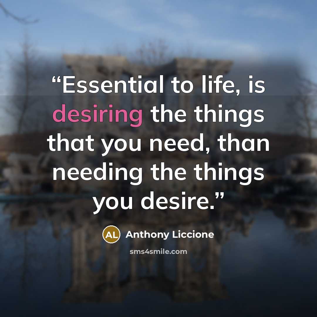 “Essential to life, is desiring the things that you need, than needing the things you desire.” quote by Anthony Liccione