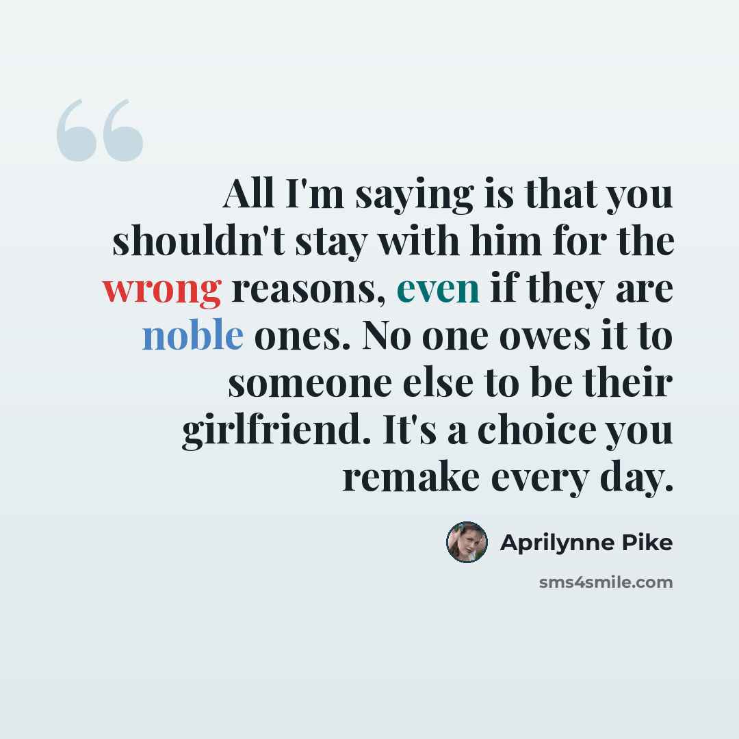 “All I'm saying is that you shouldn't stay with him for the wrong reasons, even if they are noble ones. No one owes it to someone else to be their girlfriend. It's a choice you remake every day.” quote by Aprilynne Pike