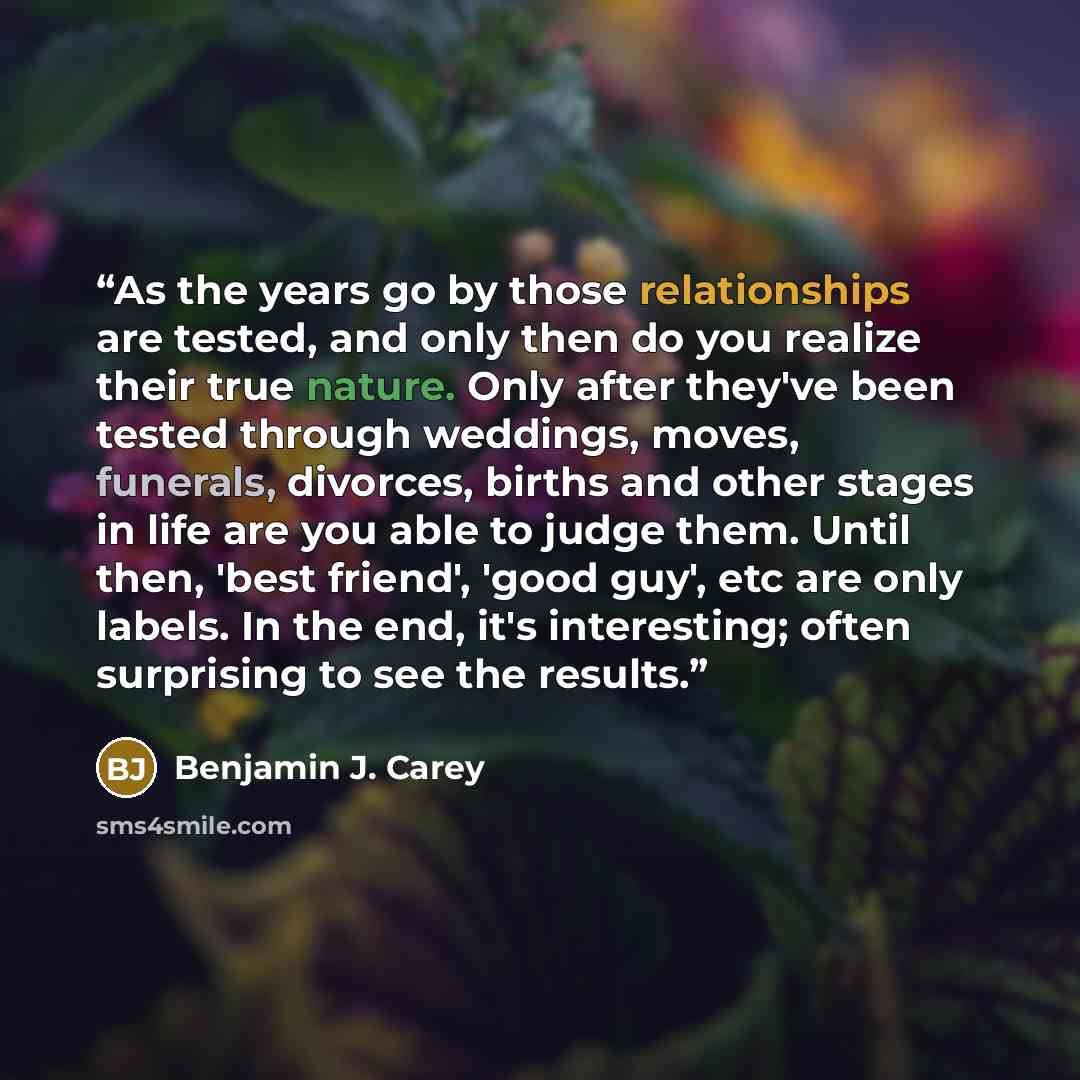 “As the years go by those relationships are tested, and only then do you realize their true nature. Only after they've been tested through weddings, moves, funerals, divorces, births and other stages in life are you able to judge them. Until then, 'best friend', 'good guy', etc are only labels. In…” quote by Benjamin J. Carey