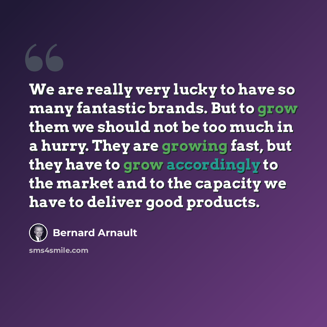 “We are really very lucky to have so many fantastic brands. But to grow them we should not be too much in a hurry. They are growing fast, but they have to grow accordingly to the market and to the capacity we have to deliver good products.” quote by Bernard Arnault