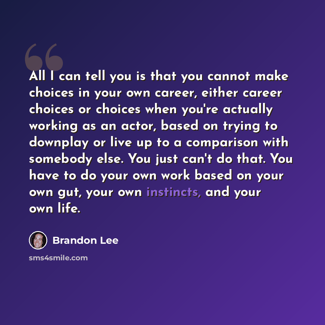“All I can tell you is that you cannot make choices in your own career, either career choices or choices when you're actually working as an actor, based on trying to downplay or live up to a comparison with somebody else. You just can't do that. You have to do your own work based on your own gut…” quote by Brandon Lee