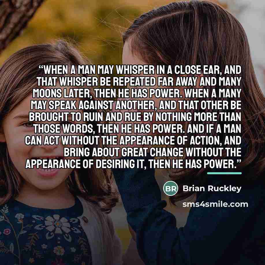 “When a man may whisper in a close ear, and that whisper be repeated far away and many moons later, then he has power. When a many may speak against another, and that other be brought to ruin and rue by nothing more than those words, then he has power. And if a man can act without the appearance of…” quote by Brian Ruckley