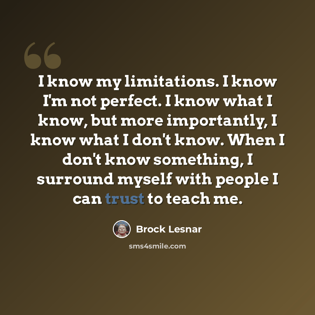 “I know my limitations. I know I'm not perfect. I know what I know, but more importantly, I know what I don't know. When I don't know something, I surround myself with people I can trust to teach me.” quote by Brock Lesnar