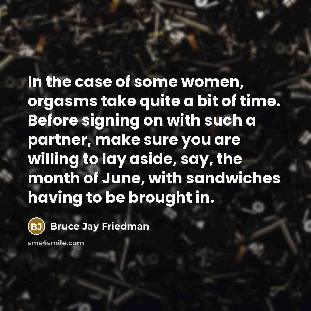 “In the case of some women, orgasms take quite a bit of time. Before signing on with such a partner, make sure you are willing to lay aside, say, the month of June, with sandwiches having to be brought in.” quote by Bruce Jay Friedman
