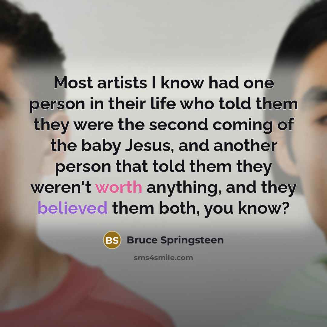 “Most artists I know had one person in their life who told them they were the second coming of the baby Jesus, and another person that told them they weren't worth anything, and they believed them both, you know?” quote by Bruce Springsteen