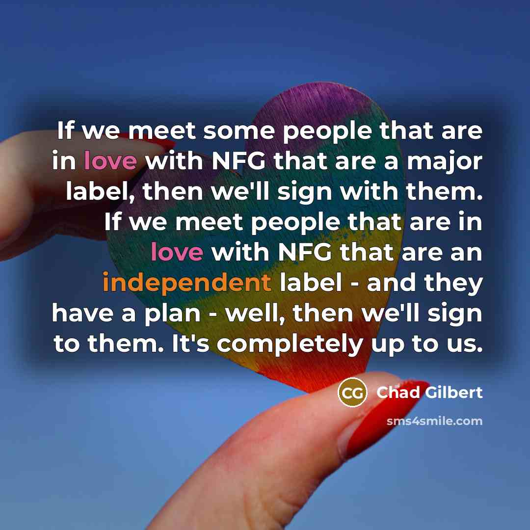 “If we meet some people that are in love with NFG that are a major label, then we'll sign with them. If we meet people that are in love with NFG that are an independent label - and they have a plan - well, then we'll sign to them. It's completely up to us.” quote by Chad Gilbert