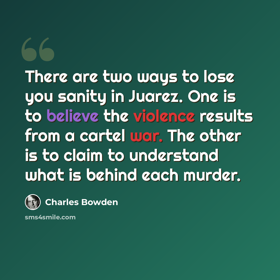 “There are two ways to lose you sanity in Juarez. One is to believe the violence results from a cartel war. The other is to claim to understand what is behind each murder.” quote by Charles Bowden
