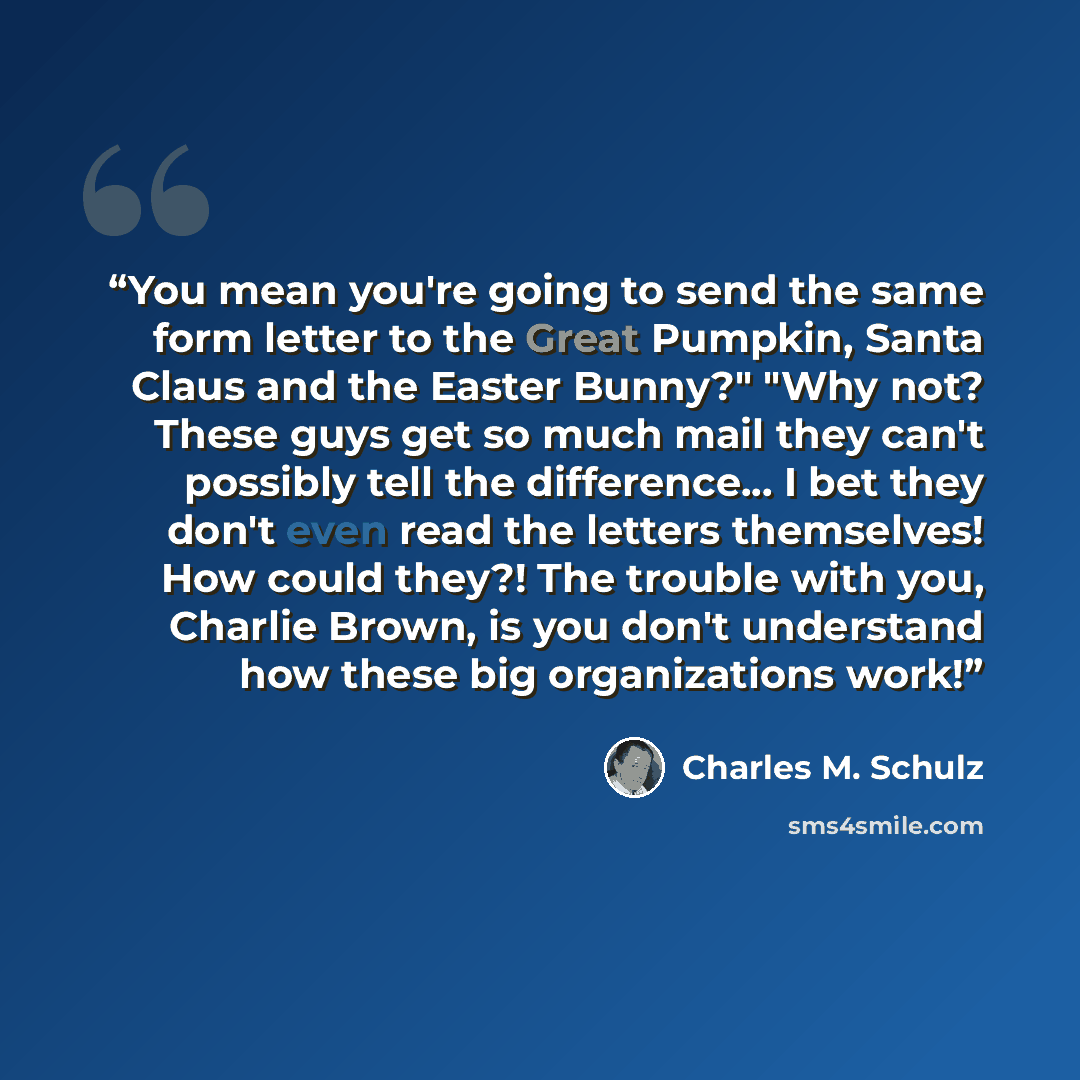 “You mean you're going to send the same form letter to the Great Pumpkin, Santa Claus and the Easter Bunny?" "Why not? These guys get so much mail they can't possibly tell the difference... I bet they don't even read the letters themselves! How could they?! The trouble with you, Charlie Brown, is…” quote by Charles M. Schulz
