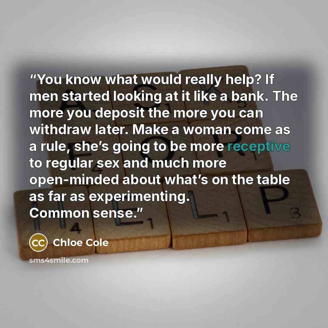 “You know what would really help? If men started looking at it like a bank. The more you deposit the more you can withdraw later. Make a woman come as a rule, she’s going to be more receptive to regular sex and much more open-minded about what’s on the table as far as experimenting. Common sense.” quote by Chloe Cole
