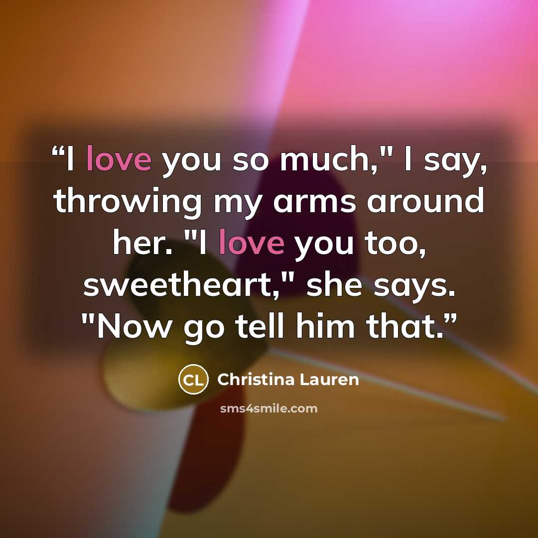“I love you so much," I say, throwing my arms around her. "I love you too, sweetheart," she says. "Now go tell him that.” quote by Christina Lauren
