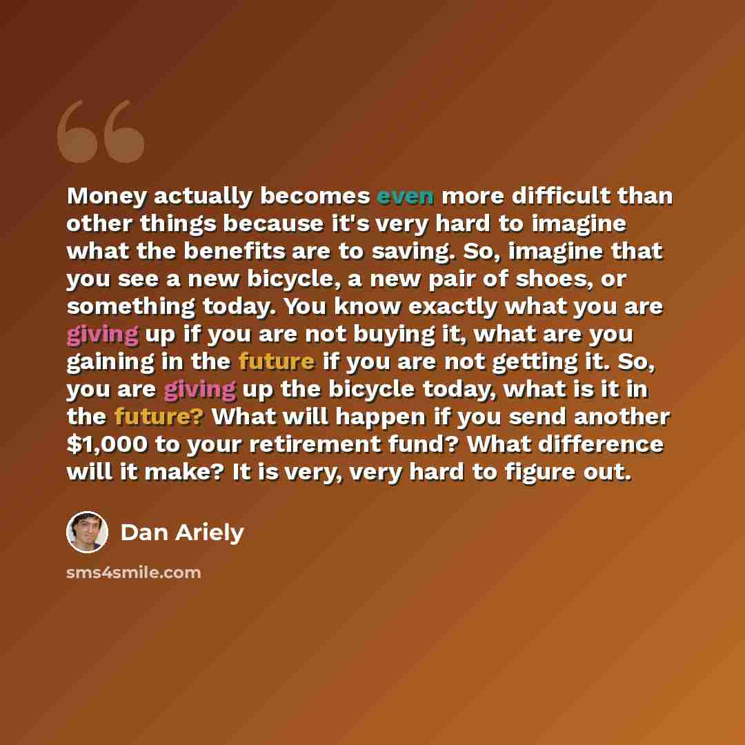 “Money actually becomes even more difficult than other things because it's very hard to imagine what the benefits are to saving. So, imagine that you see a new bicycle, a new pair of shoes, or something today. You know exactly what you are giving up if you are not buying it, what are you gaining in…” quote by Dan Ariely