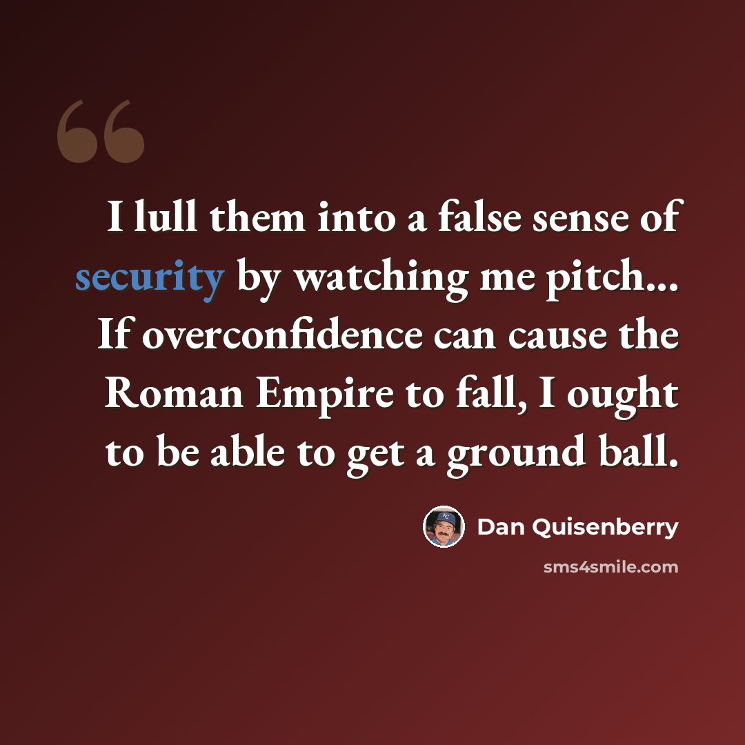 “I lull them into a false sense of security by watching me pitch... If overconfidence can cause the Roman Empire to fall, I ought to be able to get a ground ball.” quote by Dan Quisenberry
