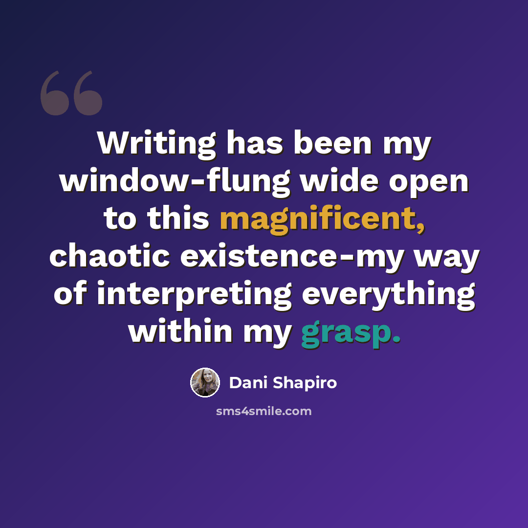 “Writing has been my window-flung wide open to this magnificent, chaotic existence-my way of interpreting everything within my grasp.” quote by Dani Shapiro