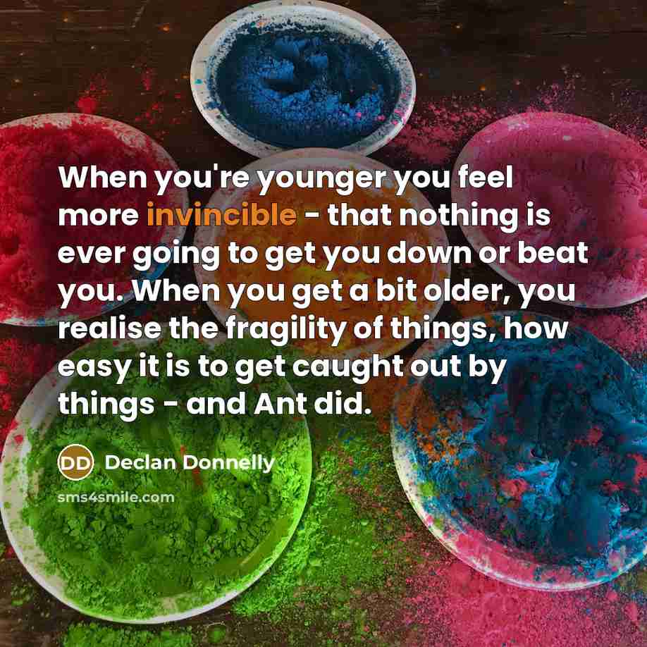 “When you're younger you feel more invincible - that nothing is ever going to get you down or beat you. When you get a bit older, you realise the fragility of things, how easy it is to get caught out by things - and Ant did.” quote by Declan Donnelly
