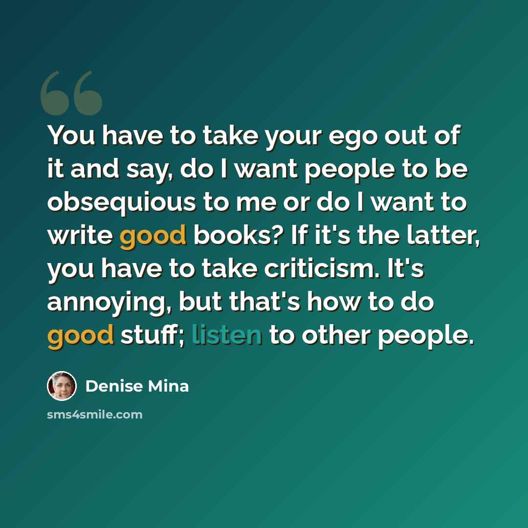 “You have to take your ego out of it and say, do I want people to be obsequious to me or do I want to write good books? If it's the latter, you have to take criticism. It's annoying, but that's how to do good stuff; listen to other people.” quote by Denise Mina