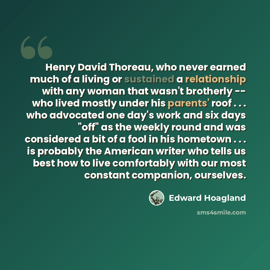 “Henry David Thoreau, who never earned much of a living or sustained a relationship with any woman that wasn't brotherly -- who lived mostly under his parents' roof . . . who advocated one day's work and six days "off" as the weekly round and was considered a bit of a fool in his hometown . . . is…” quote by Edward Hoagland