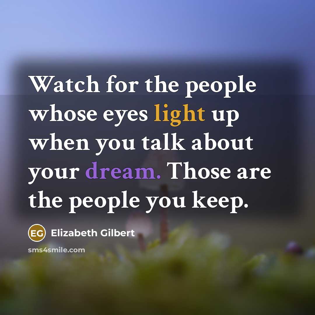 “Watch for the people whose eyes light up when you talk about your dream. Those are the people you keep.” quote by Elizabeth Gilbert