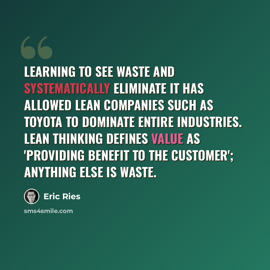 “Learning to see waste and systematically eliminate it has allowed lean companies such as Toyota to dominate entire industries. Lean thinking defines value as 'providing benefit to the customer'; anything else is waste.” quote by Eric Ries