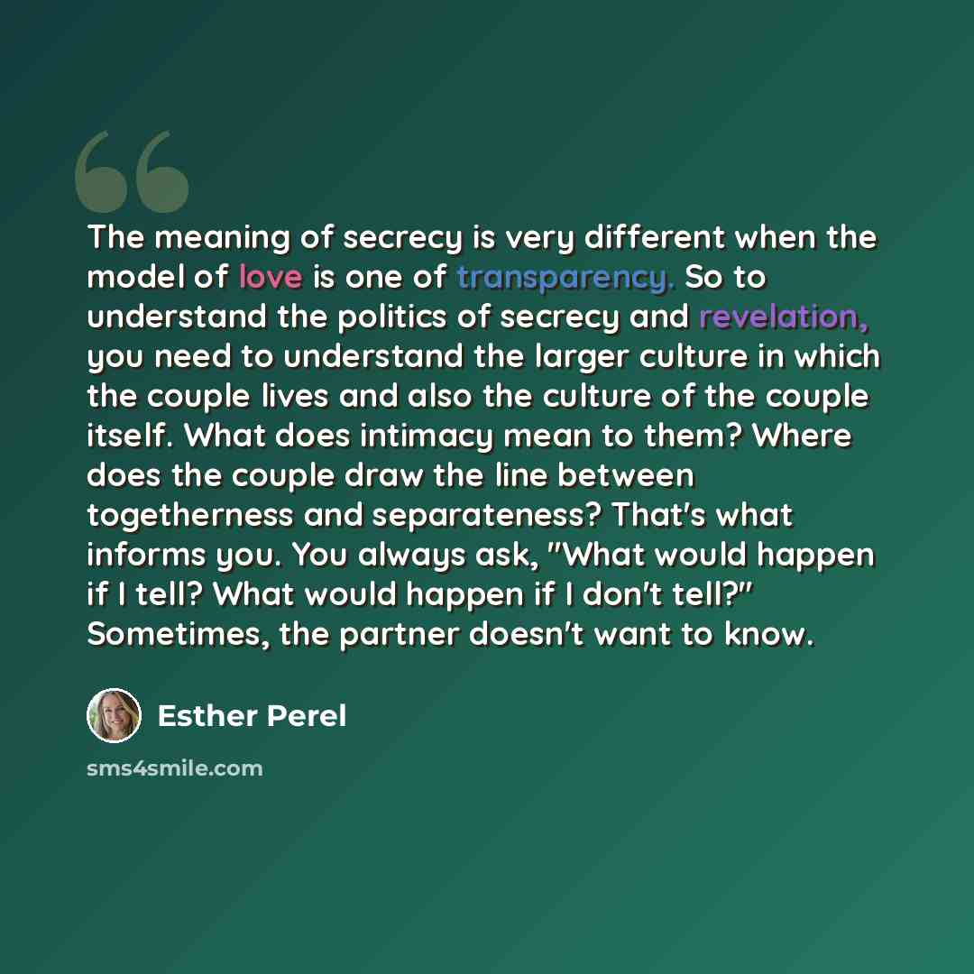 “The meaning of secrecy is very different when the model of love is one of transparency. So to understand the politics of secrecy and revelation, you need to understand the larger culture in which the couple lives and also the culture of the couple itself. What does intimacy mean to them? Where…” quote by Esther Perel