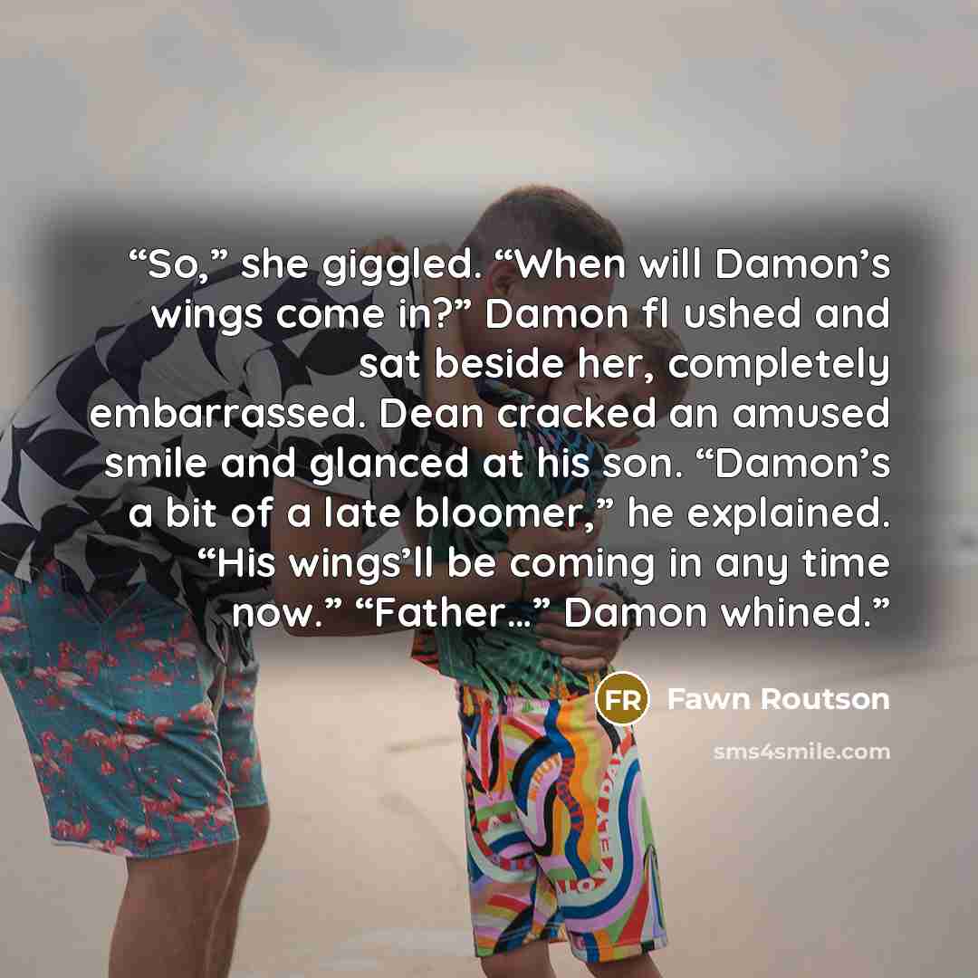 “So,” she giggled. “When will Damon’s wings come in?” Damon fl ushed and sat beside her, completely embarrassed. Dean cracked an amused smile and glanced at his son. “Damon’s a bit of a late bloomer,” he explained. “His wings’ll be coming in any time now.” “Father…” Damon whined.” quote by Fawn Routson