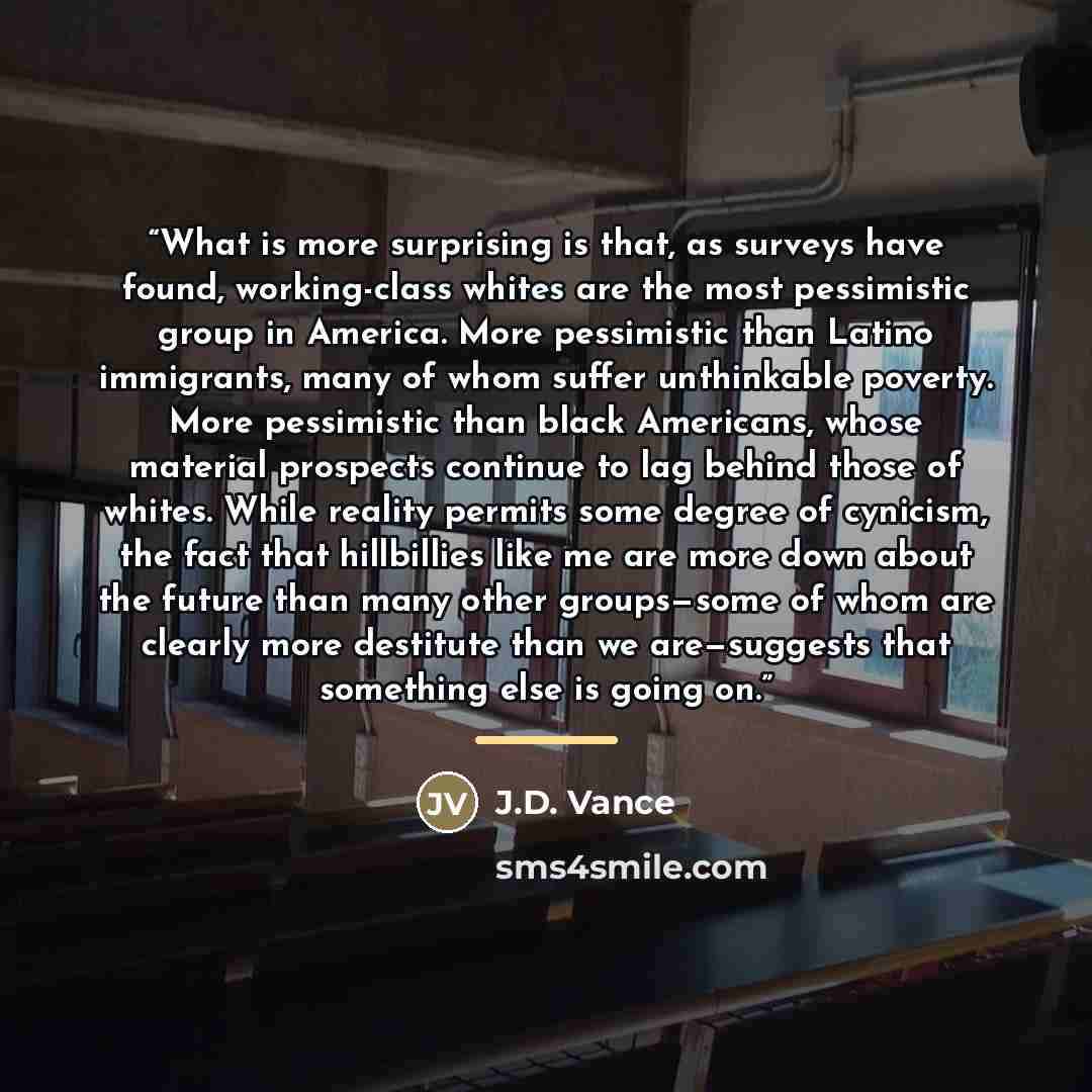 “What is more surprising is that, as surveys have found, working-class whites are the most pessimistic group in America. More pessimistic than Latino immigrants, many of whom suffer unthinkable poverty. More pessimistic than black Americans, whose material prospects continue to lag behind those of…” quote by J.D. Vance