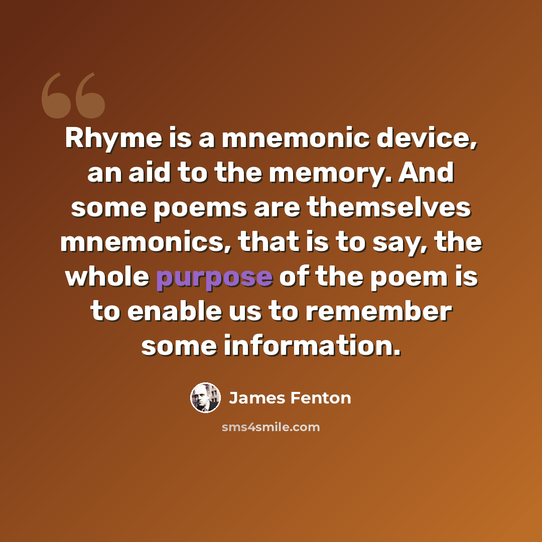 “Rhyme is a mnemonic device, an aid to the memory. And some poems are themselves mnemonics, that is to say, the whole purpose of the poem is to enable us to remember some information.” quote by James Fenton